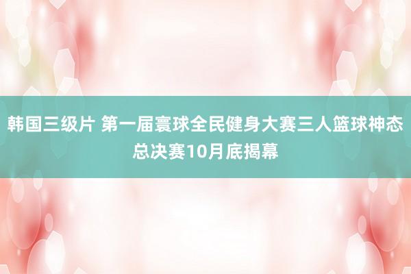 韩国三级片 第一届寰球全民健身大赛三人篮球神态总决赛10月底揭幕