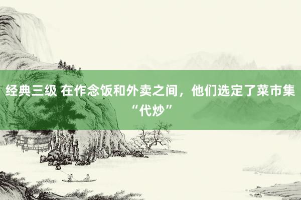 经典三级 在作念饭和外卖之间，他们选定了菜市集“代炒”