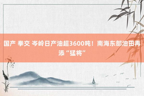 国产 拳交 岑岭日产油超3600吨！南海东部油田再添“猛将”