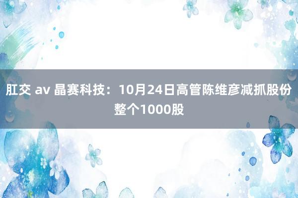 肛交 av 晶赛科技：10月24日高管陈维彦减抓股份整个1000股