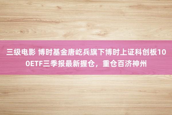 三级电影 博时基金唐屹兵旗下博时上证科创板100ETF三季报最新握仓，重仓百济神州