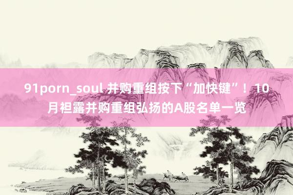 91porn_soul 并购重组按下“加快键”！10月袒露并购重组弘扬的A股名单一览