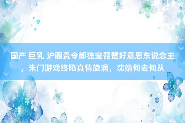 国产 巨乳 沪圈贵令郎独宠琵琶好意思东说念主，朱门游戏终陷真情旋涡，沈婧何去何从