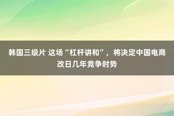 韩国三级片 这场“杠杆讲和”，将决定中国电商改日几年竞争时势