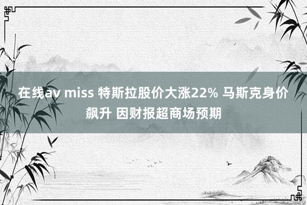 在线av miss 特斯拉股价大涨22% 马斯克身价飙升 因财报超商场预期