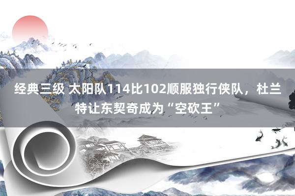 经典三级 太阳队114比102顺服独行侠队，杜兰特让东契奇成为“空砍王”