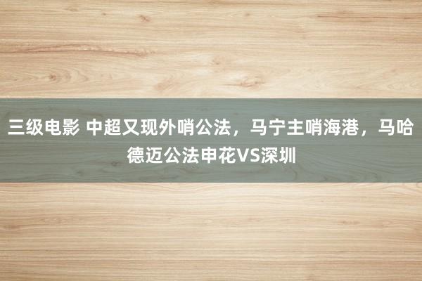 三级电影 中超又现外哨公法，马宁主哨海港，马哈德迈公法申花VS深圳