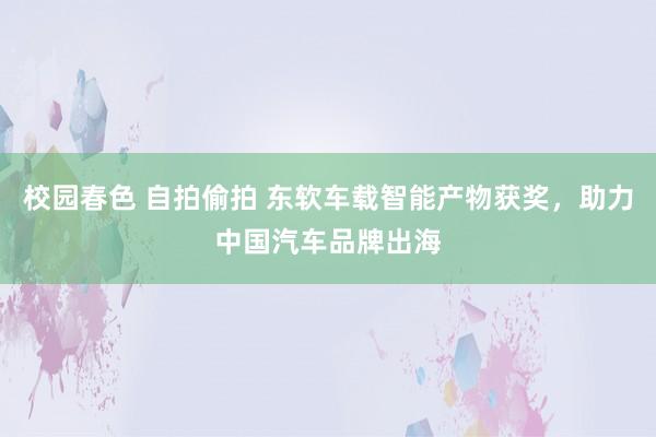 校园春色 自拍偷拍 东软车载智能产物获奖，助力中国汽车品牌出海