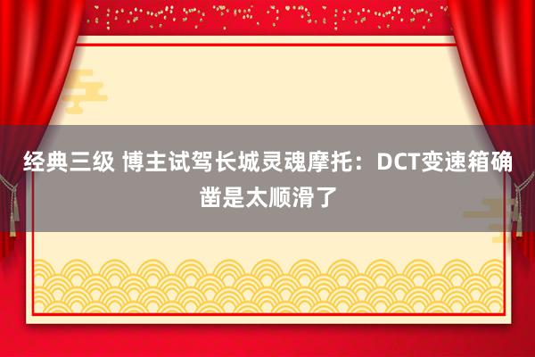 经典三级 博主试驾长城灵魂摩托：DCT变速箱确凿是太顺滑了