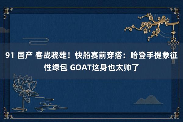 91 国产 客战骁雄！快船赛前穿搭：哈登手提象征性绿包 GOAT这身也太帅了