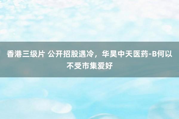 香港三级片 公开招股遇冷，华昊中天医药-B何以不受市集爱好