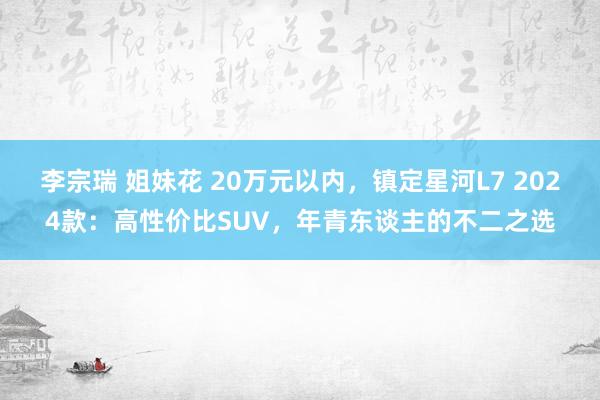 李宗瑞 姐妹花 20万元以内，镇定星河L7 2024款：高性价比SUV，年青东谈主的不二之选