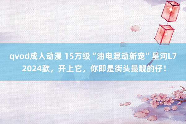 qvod成人动漫 15万级“油电混动新宠”星河L7 2024款，开上它，你即是街头最靓的仔！