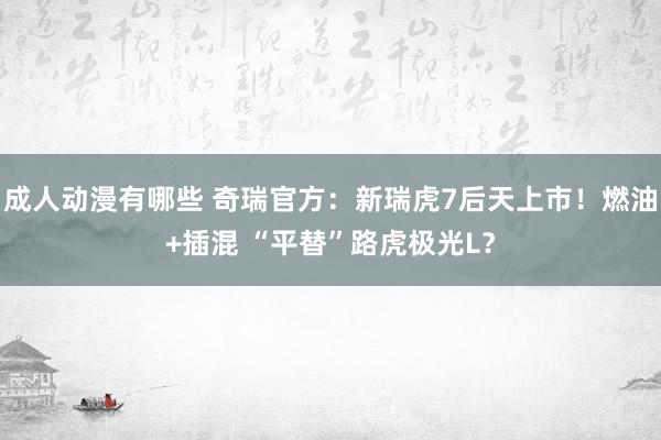 成人动漫有哪些 奇瑞官方：新瑞虎7后天上市！燃油+插混 “平替”路虎极光L？