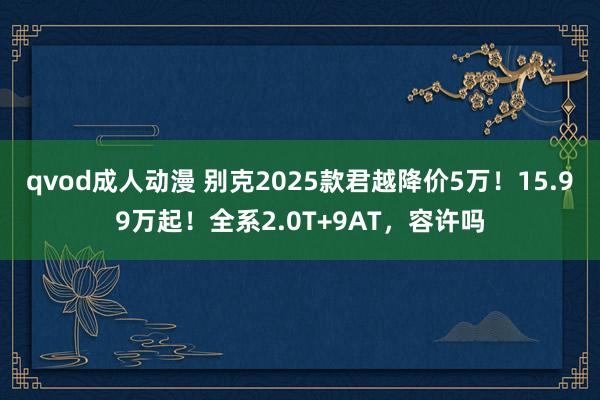 qvod成人动漫 别克2025款君越降价5万！15.99万起！全系2.0T+9AT，容许吗