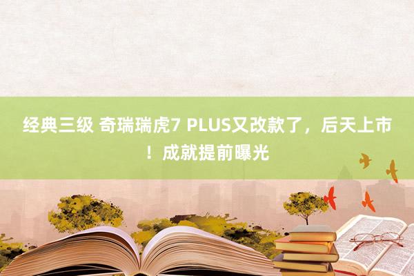 经典三级 奇瑞瑞虎7 PLUS又改款了，后天上市！成就提前曝光