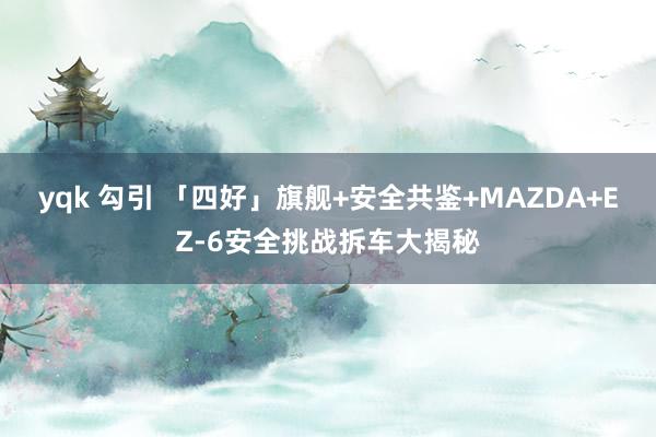 yqk 勾引 「四好」旗舰+安全共鉴+MAZDA+EZ-6安全挑战拆车大揭秘