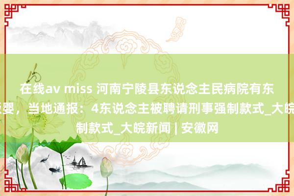 在线av miss 河南宁陵县东说念主民病院有东说念主涉嫌贩婴，当地通报：4东说念主被聘请刑事强制款式_大皖新闻 | 安徽网