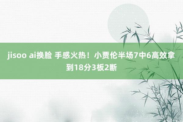 jisoo ai换脸 手感火热！小贾伦半场7中6高效拿到18分3板2断