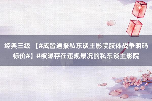 经典三级 【#成皆通报私东谈主影院肢体战争明码标价#】#被曝存在违规景况的私东谈主影院