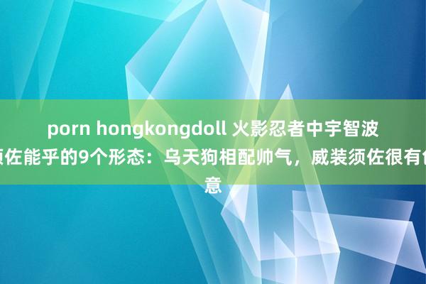 porn hongkongdoll 火影忍者中宇智波斑须佐能乎的9个形态：乌天狗相配帅气，威装须佐很有创意