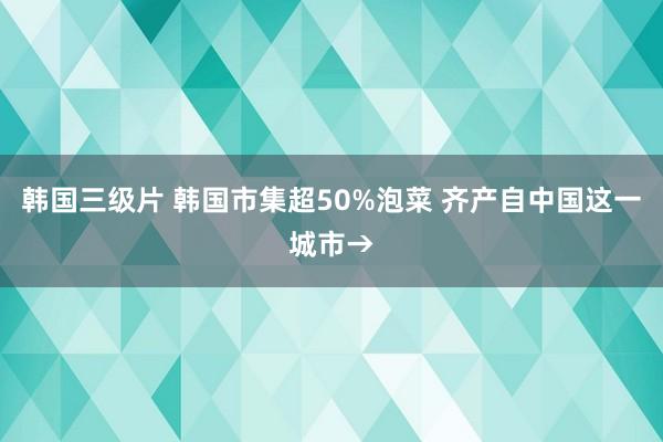 韩国三级片 韩国市集超50%泡菜 齐产自中国这一城市→