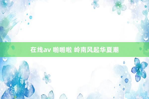 在线av 啪啪啦 岭南风起华夏潮