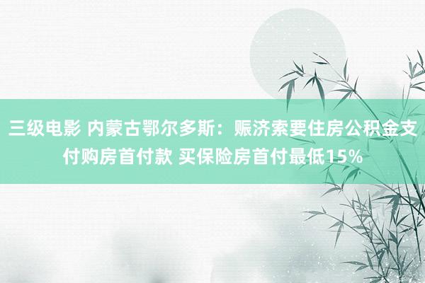 三级电影 内蒙古鄂尔多斯：赈济索要住房公积金支付购房首付款 买保险房首付最低15%