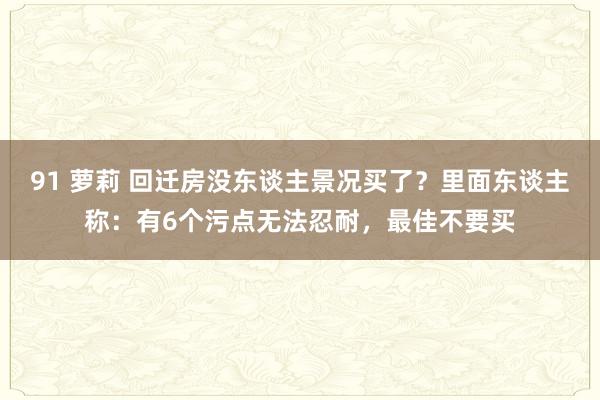 91 萝莉 回迁房没东谈主景况买了？里面东谈主称：有6个污点无法忍耐，最佳不要买