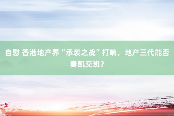 自慰 香港地产界“承袭之战”打响，地产三代能否奏凯交班？