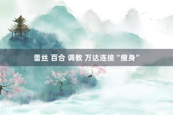 蕾丝 百合 调教 万达连接“瘦身”