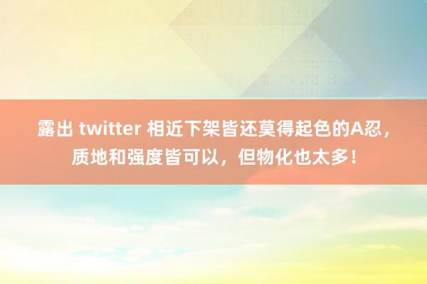 露出 twitter 相近下架皆还莫得起色的A忍，质地和强度皆可以，但物化也太多！