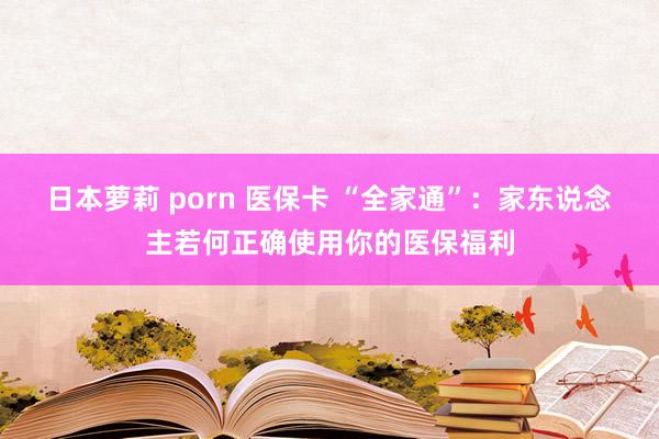 日本萝莉 porn 医保卡 “全家通”：家东说念主若何正确使用你的医保福利