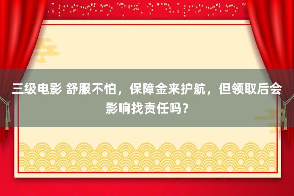 三级电影 舒服不怕，保障金来护航，但领取后会影响找责任吗？