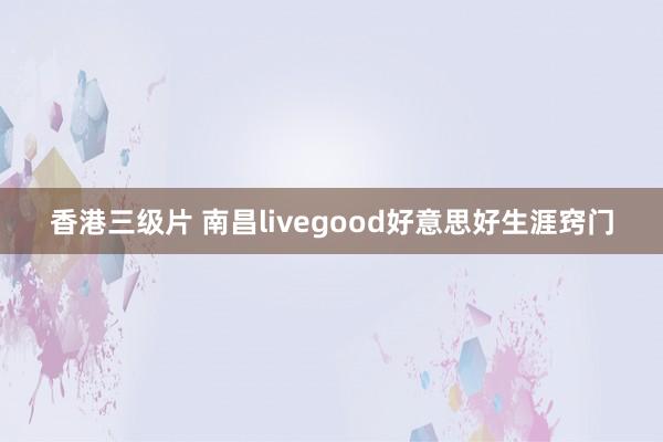 香港三级片 南昌livegood好意思好生涯窍门