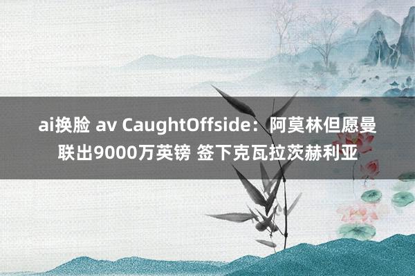 ai换脸 av CaughtOffside：阿莫林但愿曼联出9000万英镑 签下克瓦拉茨赫利亚