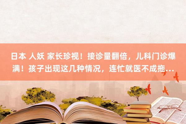 日本 人妖 家长珍视！接诊量翻倍，儿科门诊爆满！孩子出现这几种情况，连忙就医不成拖…