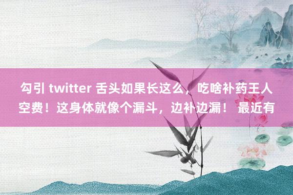 勾引 twitter 舌头如果长这么，吃啥补药王人空费！这身体就像个漏斗，边补边漏！ 最近有