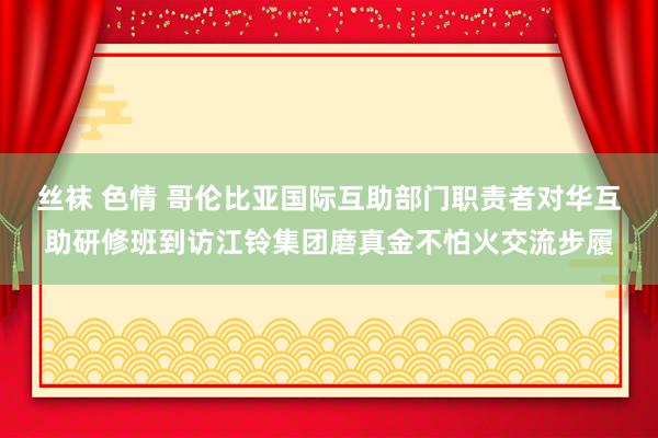 丝袜 色情 哥伦比亚国际互助部门职责者对华互助研修班到访江铃集团磨真金不怕火交流步履