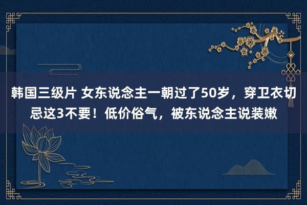 韩国三级片 女东说念主一朝过了50岁，穿卫衣切忌这3不要！低价俗气，被东说念主说装嫩