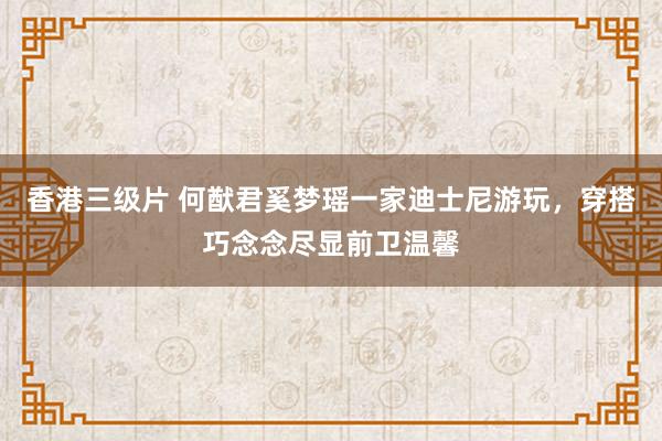 香港三级片 何猷君奚梦瑶一家迪士尼游玩，穿搭巧念念尽显前卫温馨