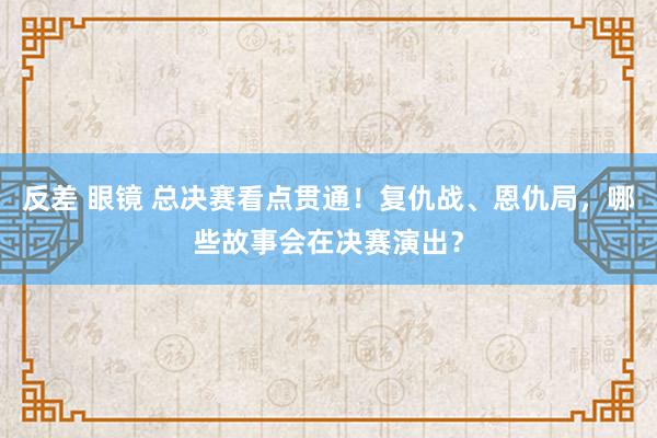 反差 眼镜 总决赛看点贯通！复仇战、恩仇局，哪些故事会在决赛演出？