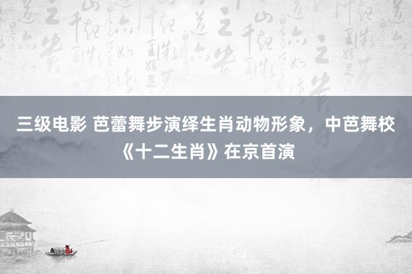 三级电影 芭蕾舞步演绎生肖动物形象，中芭舞校《十二生肖》在京首演