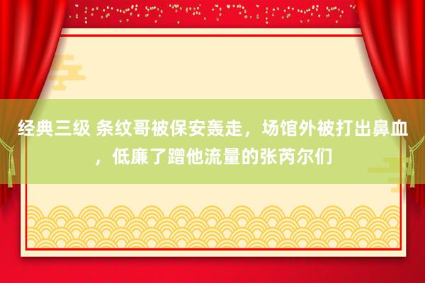 经典三级 条纹哥被保安轰走，场馆外被打出鼻血，低廉了蹭他流量的张芮尔们