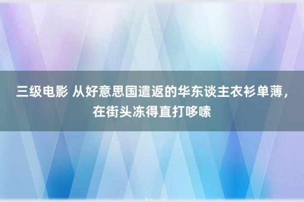 三级电影 从好意思国遣返的华东谈主衣衫单薄，在街头冻得直打哆嗦