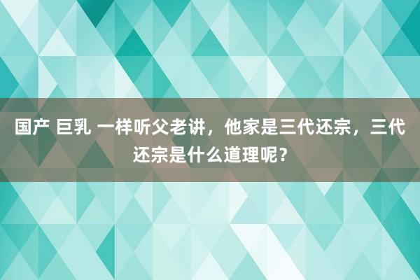 国产 巨乳 一样听父老讲，他家是三代还宗，三代还宗是什么道理呢？