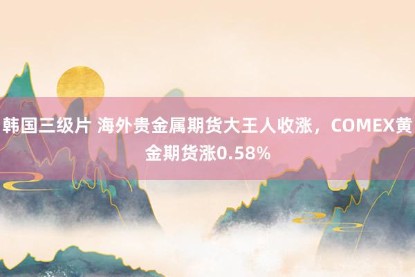 韩国三级片 海外贵金属期货大王人收涨，COMEX黄金期货涨0.58%