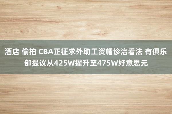 酒店 偷拍 CBA正征求外助工资帽诊治看法 有俱乐部提议从425W擢升至475W好意思元