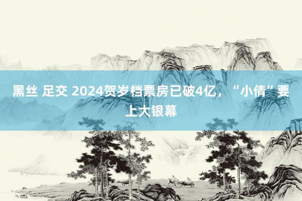 黑丝 足交 2024贺岁档票房已破4亿，“小倩”要上大银幕