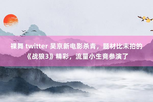 裸舞 twitter 吴京新电影杀青，题材比未拍的《战狼3》精彩，流量小生竟参演了